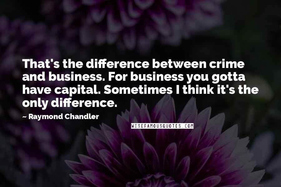 Raymond Chandler Quotes: That's the difference between crime and business. For business you gotta have capital. Sometimes I think it's the only difference.