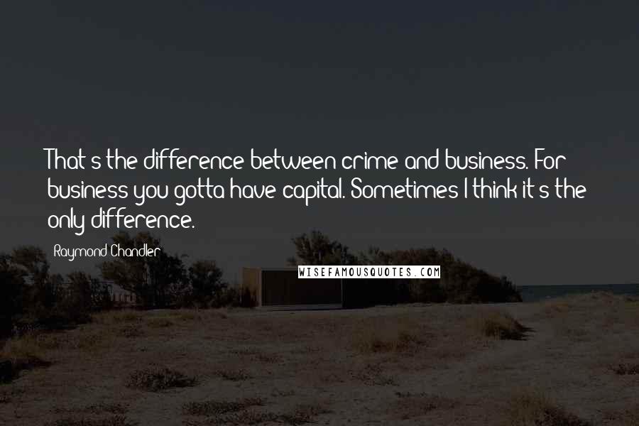 Raymond Chandler Quotes: That's the difference between crime and business. For business you gotta have capital. Sometimes I think it's the only difference.