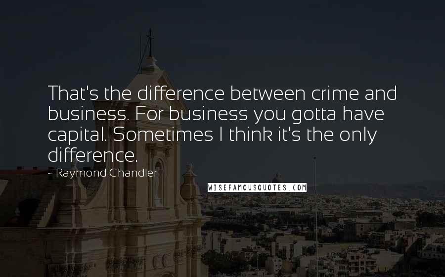 Raymond Chandler Quotes: That's the difference between crime and business. For business you gotta have capital. Sometimes I think it's the only difference.