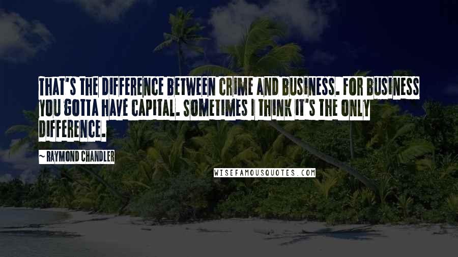 Raymond Chandler Quotes: That's the difference between crime and business. For business you gotta have capital. Sometimes I think it's the only difference.