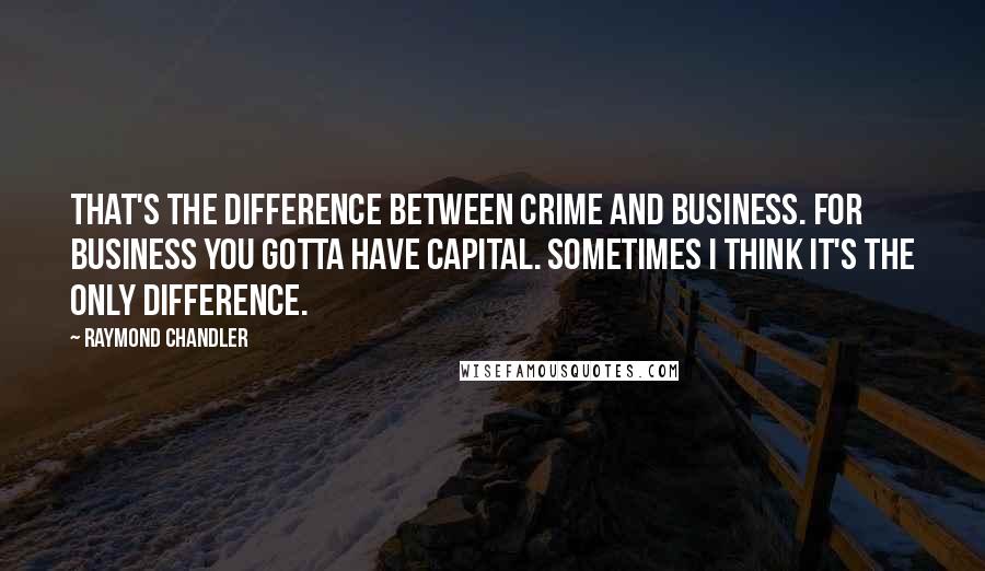 Raymond Chandler Quotes: That's the difference between crime and business. For business you gotta have capital. Sometimes I think it's the only difference.