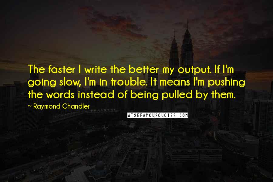 Raymond Chandler Quotes: The faster I write the better my output. If I'm going slow, I'm in trouble. It means I'm pushing the words instead of being pulled by them.