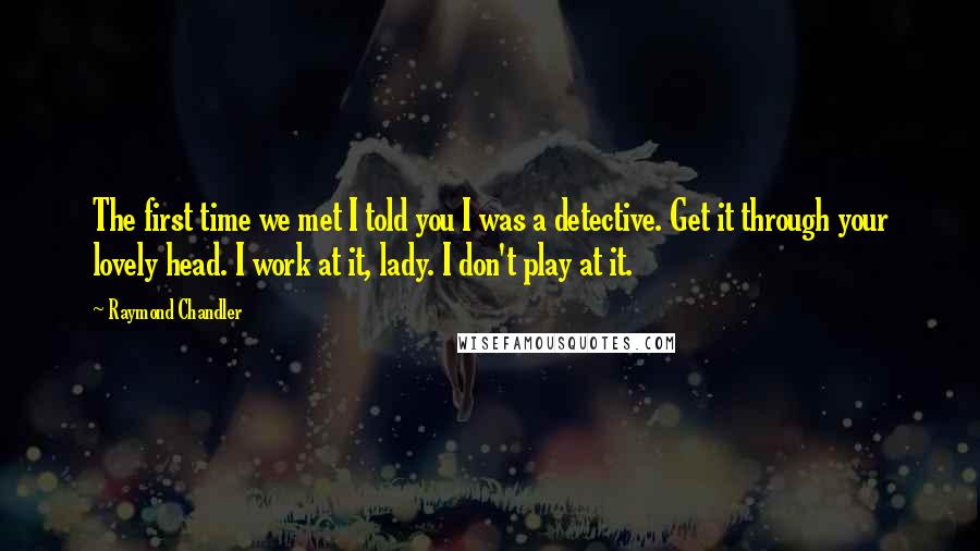 Raymond Chandler Quotes: The first time we met I told you I was a detective. Get it through your lovely head. I work at it, lady. I don't play at it.