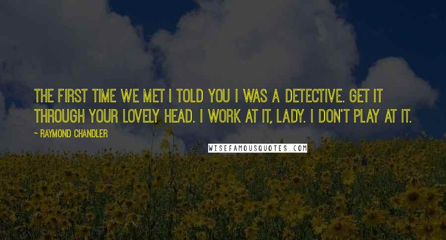 Raymond Chandler Quotes: The first time we met I told you I was a detective. Get it through your lovely head. I work at it, lady. I don't play at it.