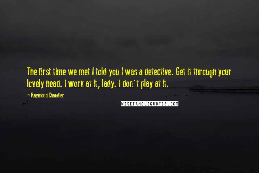 Raymond Chandler Quotes: The first time we met I told you I was a detective. Get it through your lovely head. I work at it, lady. I don't play at it.