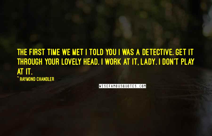 Raymond Chandler Quotes: The first time we met I told you I was a detective. Get it through your lovely head. I work at it, lady. I don't play at it.