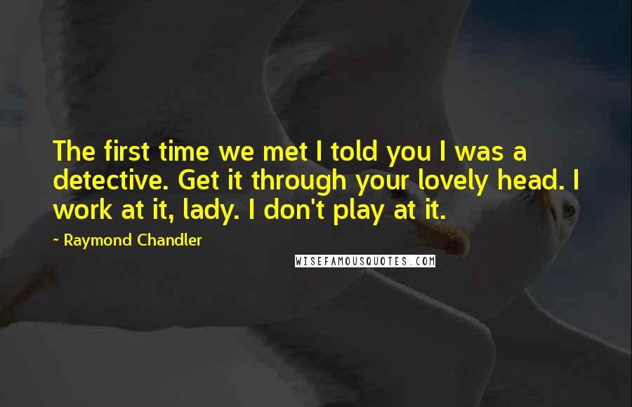 Raymond Chandler Quotes: The first time we met I told you I was a detective. Get it through your lovely head. I work at it, lady. I don't play at it.