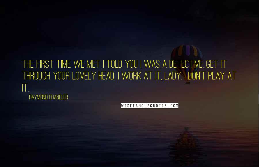 Raymond Chandler Quotes: The first time we met I told you I was a detective. Get it through your lovely head. I work at it, lady. I don't play at it.