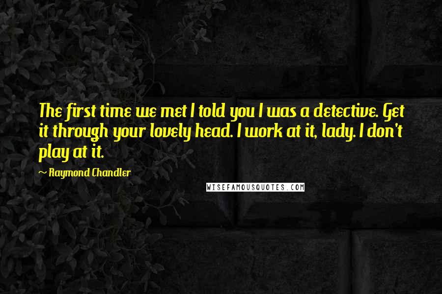 Raymond Chandler Quotes: The first time we met I told you I was a detective. Get it through your lovely head. I work at it, lady. I don't play at it.