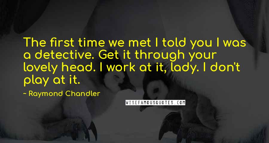 Raymond Chandler Quotes: The first time we met I told you I was a detective. Get it through your lovely head. I work at it, lady. I don't play at it.