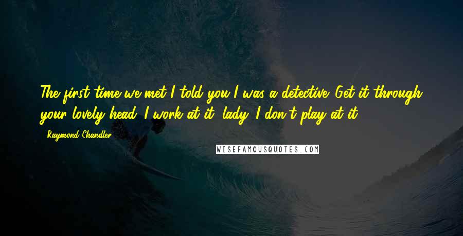 Raymond Chandler Quotes: The first time we met I told you I was a detective. Get it through your lovely head. I work at it, lady. I don't play at it.