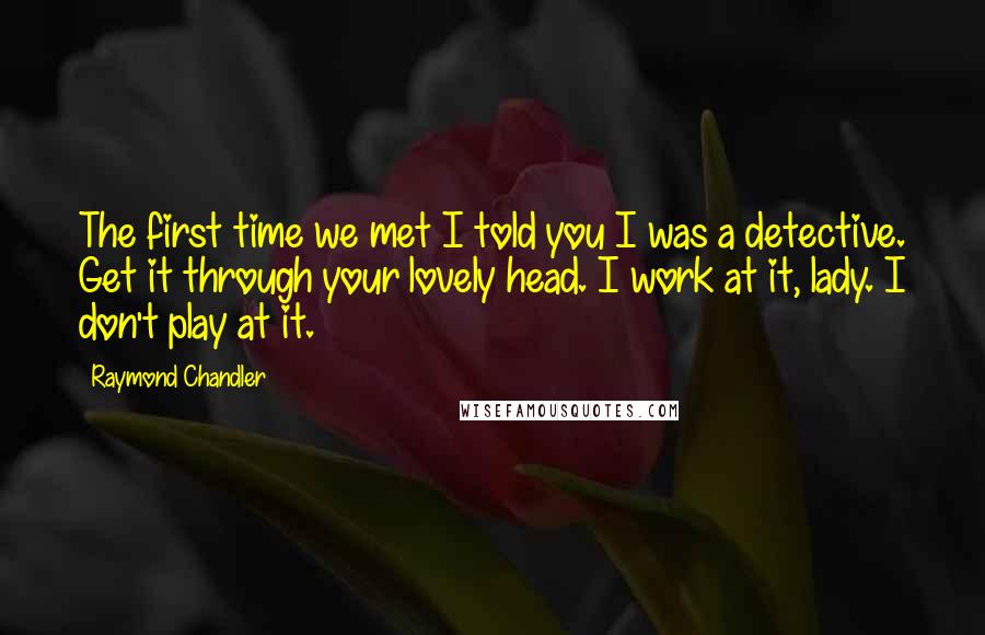 Raymond Chandler Quotes: The first time we met I told you I was a detective. Get it through your lovely head. I work at it, lady. I don't play at it.