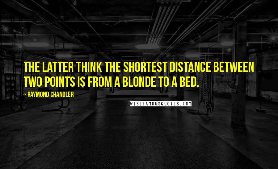 Raymond Chandler Quotes: The latter think the shortest distance between two points is from a blonde to a bed.
