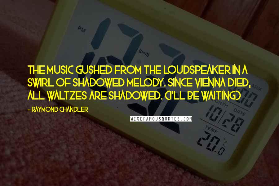 Raymond Chandler Quotes: The music gushed from the loudspeaker in a swirl of shadowed melody. Since Vienna died, all waltzes are shadowed. (I'll be waiting)