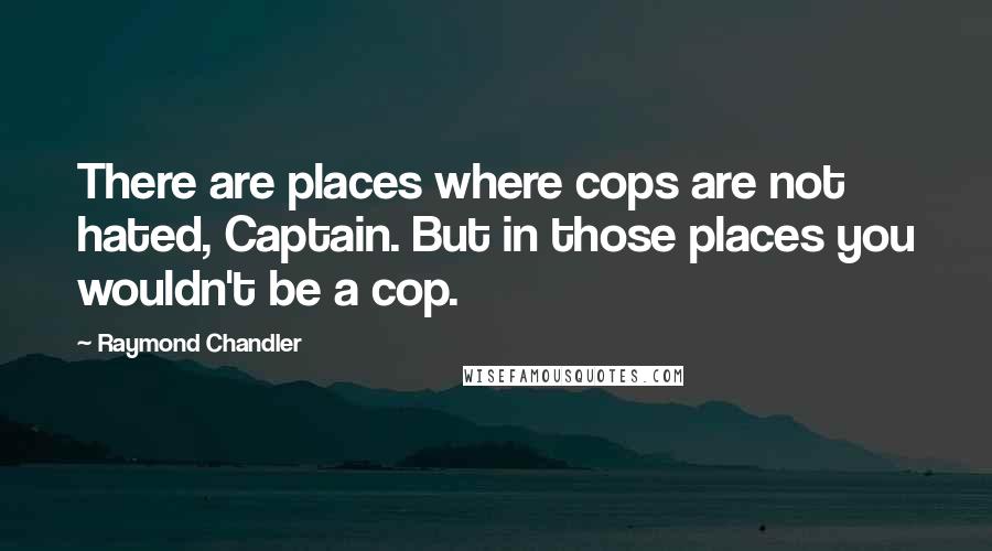 Raymond Chandler Quotes: There are places where cops are not hated, Captain. But in those places you wouldn't be a cop.