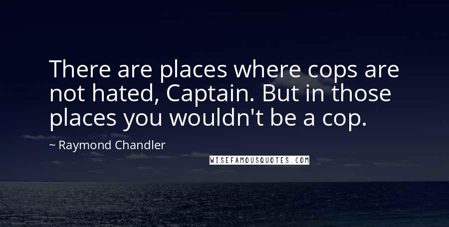 Raymond Chandler Quotes: There are places where cops are not hated, Captain. But in those places you wouldn't be a cop.