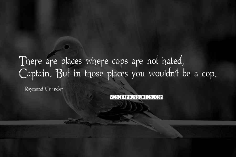 Raymond Chandler Quotes: There are places where cops are not hated, Captain. But in those places you wouldn't be a cop.