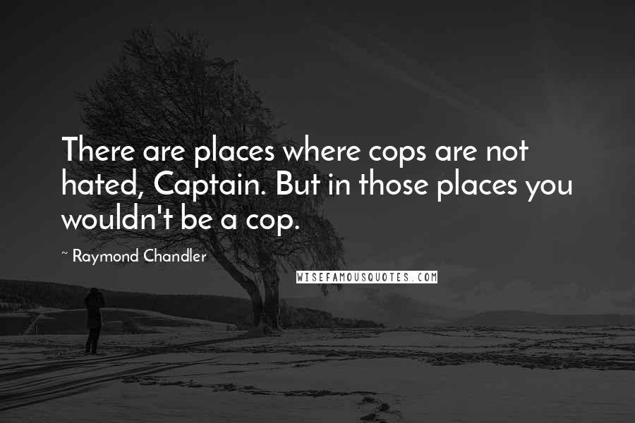 Raymond Chandler Quotes: There are places where cops are not hated, Captain. But in those places you wouldn't be a cop.