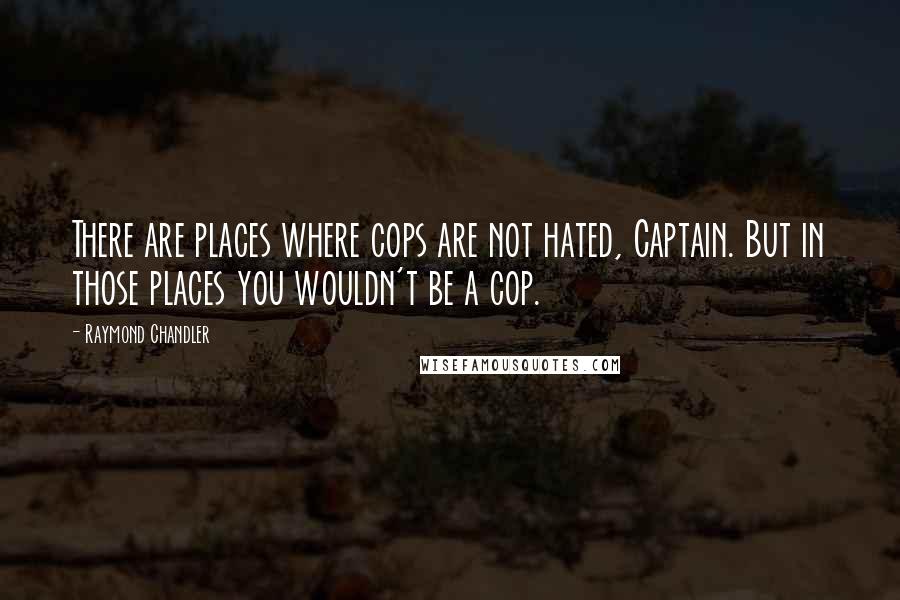 Raymond Chandler Quotes: There are places where cops are not hated, Captain. But in those places you wouldn't be a cop.