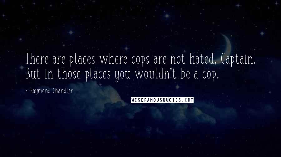 Raymond Chandler Quotes: There are places where cops are not hated, Captain. But in those places you wouldn't be a cop.