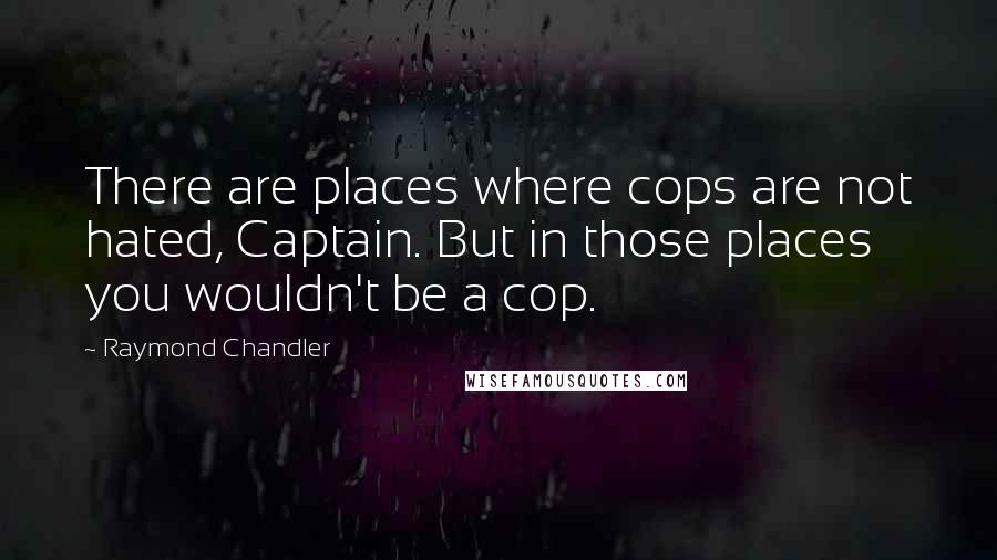Raymond Chandler Quotes: There are places where cops are not hated, Captain. But in those places you wouldn't be a cop.