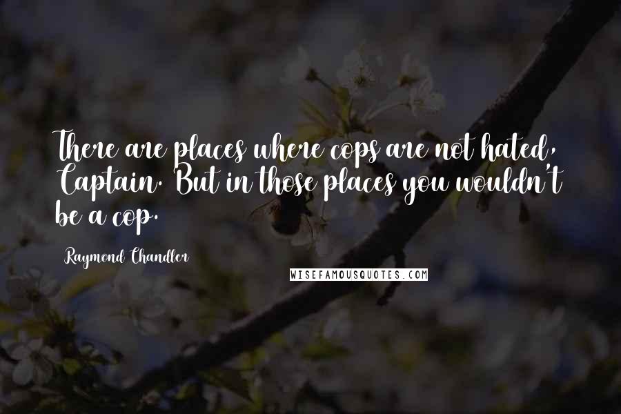 Raymond Chandler Quotes: There are places where cops are not hated, Captain. But in those places you wouldn't be a cop.