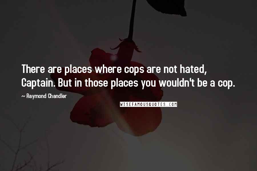 Raymond Chandler Quotes: There are places where cops are not hated, Captain. But in those places you wouldn't be a cop.