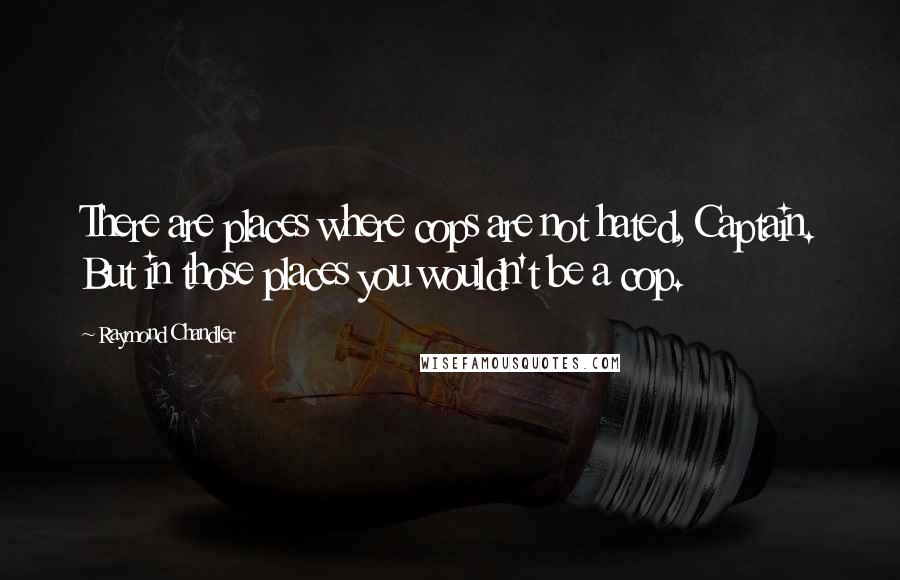 Raymond Chandler Quotes: There are places where cops are not hated, Captain. But in those places you wouldn't be a cop.