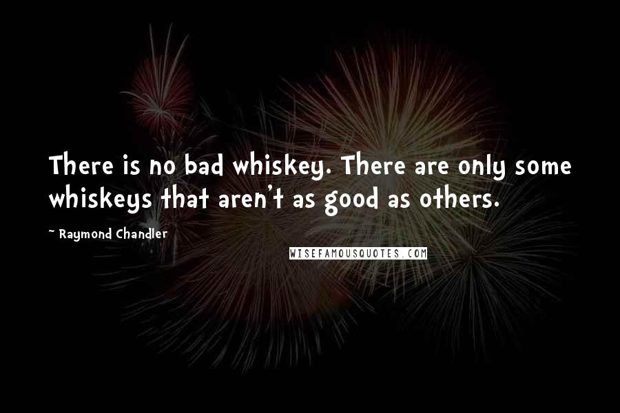 Raymond Chandler Quotes: There is no bad whiskey. There are only some whiskeys that aren't as good as others.