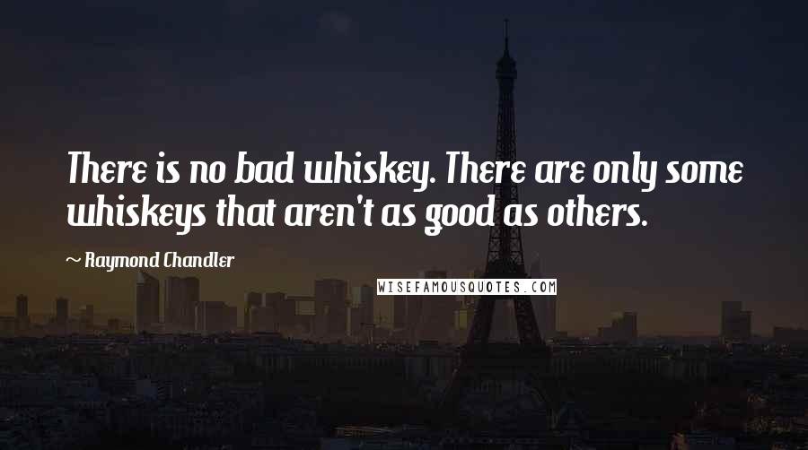 Raymond Chandler Quotes: There is no bad whiskey. There are only some whiskeys that aren't as good as others.