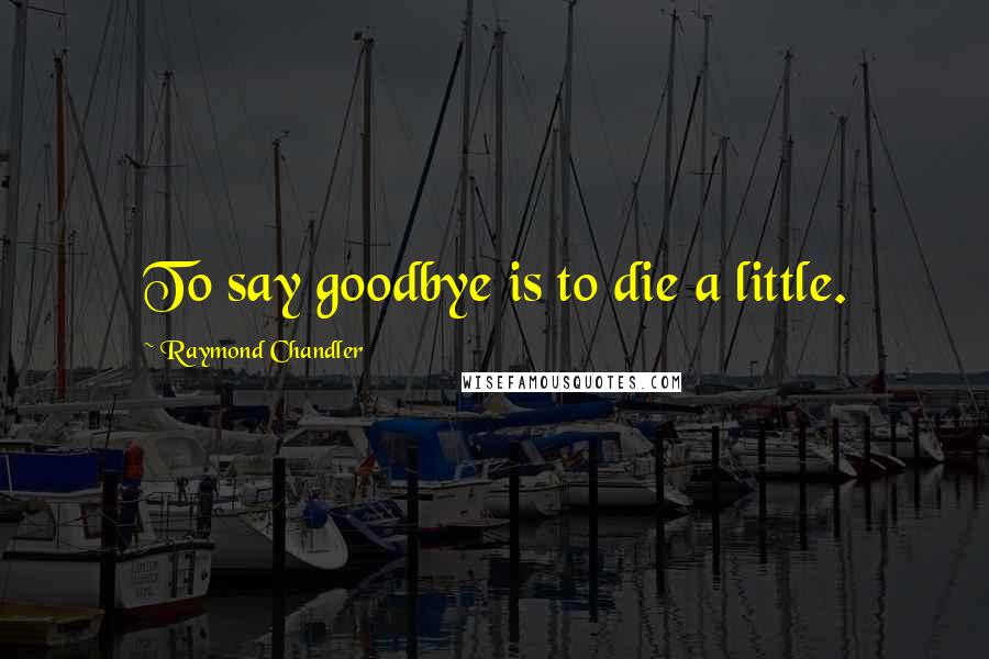 Raymond Chandler Quotes: To say goodbye is to die a little.