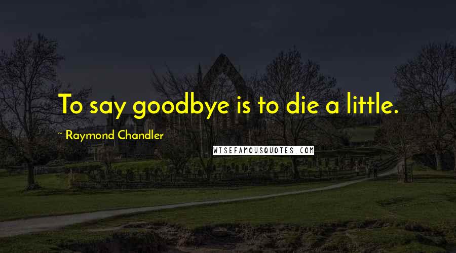 Raymond Chandler Quotes: To say goodbye is to die a little.