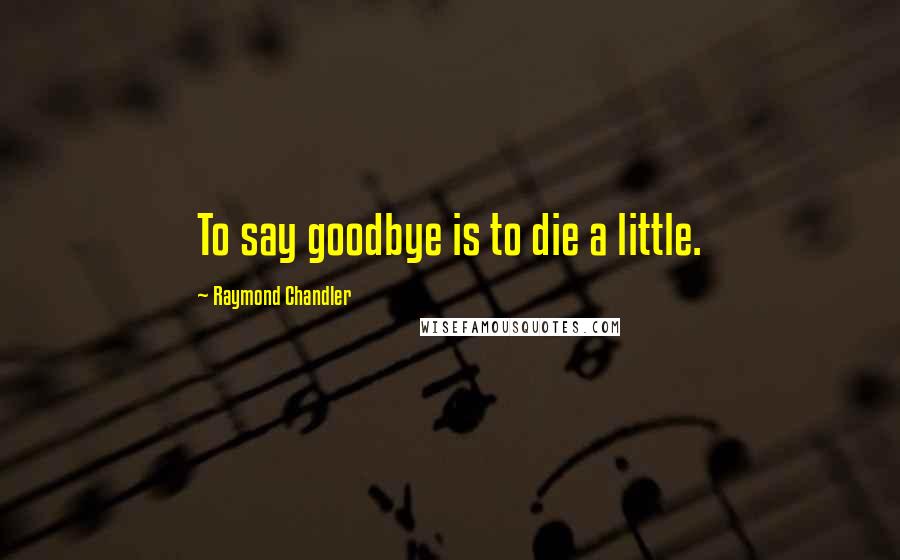 Raymond Chandler Quotes: To say goodbye is to die a little.