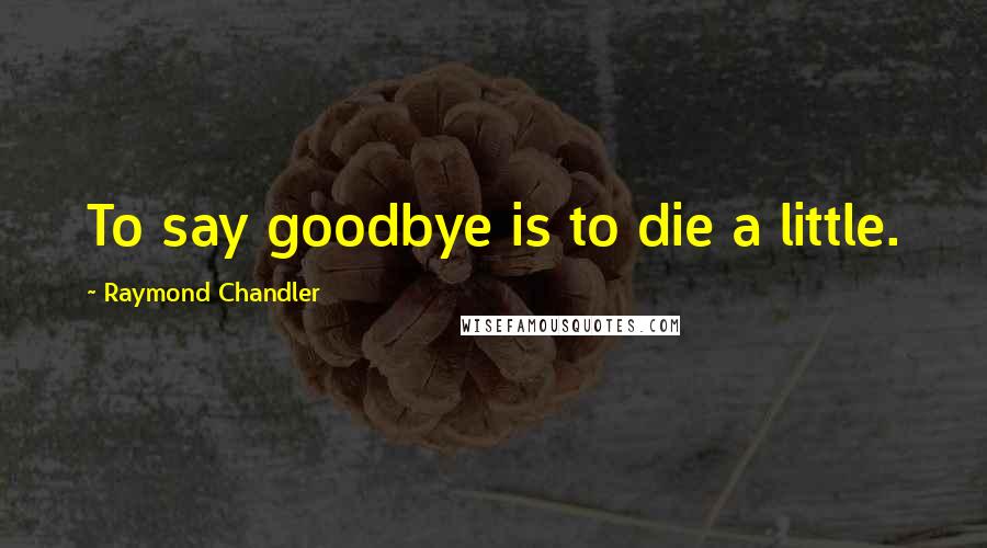 Raymond Chandler Quotes: To say goodbye is to die a little.