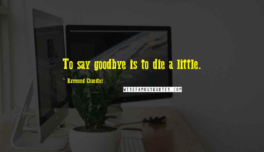 Raymond Chandler Quotes: To say goodbye is to die a little.