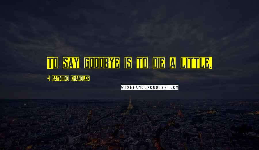 Raymond Chandler Quotes: To say goodbye is to die a little.