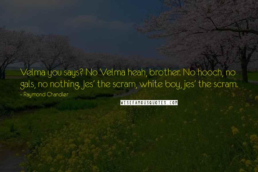 Raymond Chandler Quotes: Velma you says? No Velma heah, brother. No hooch, no gals, no nothing. Jes' the scram, white boy, jes' the scram.