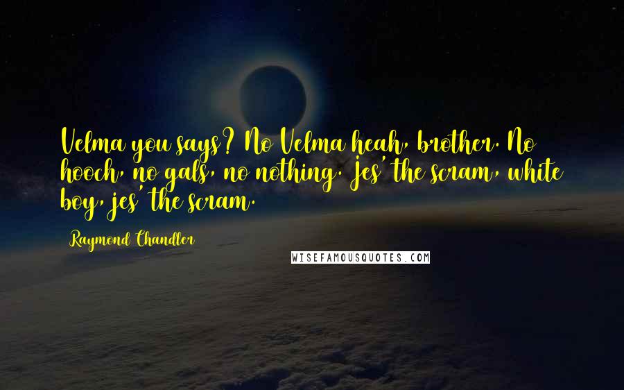 Raymond Chandler Quotes: Velma you says? No Velma heah, brother. No hooch, no gals, no nothing. Jes' the scram, white boy, jes' the scram.