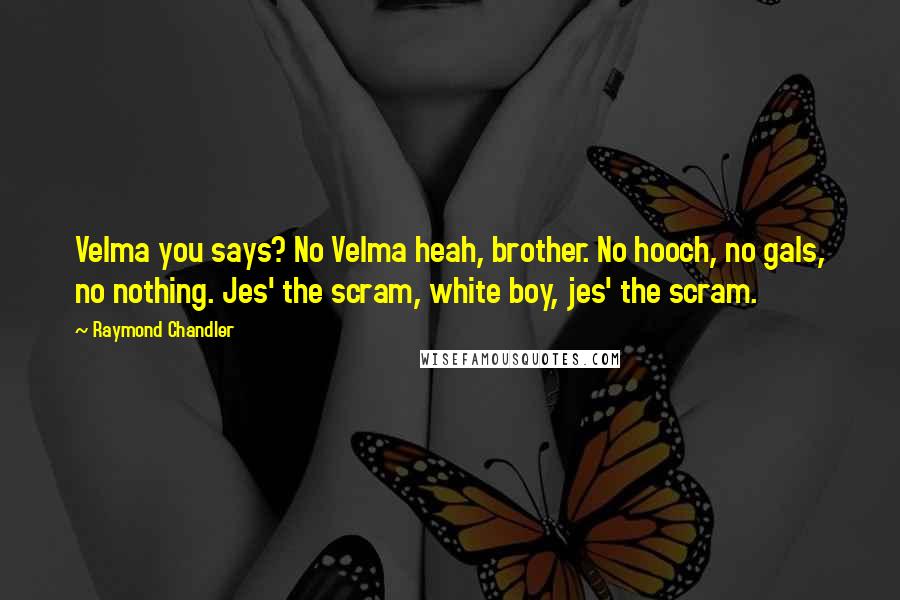 Raymond Chandler Quotes: Velma you says? No Velma heah, brother. No hooch, no gals, no nothing. Jes' the scram, white boy, jes' the scram.