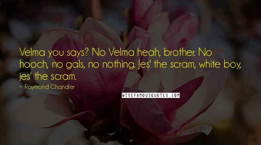 Raymond Chandler Quotes: Velma you says? No Velma heah, brother. No hooch, no gals, no nothing. Jes' the scram, white boy, jes' the scram.