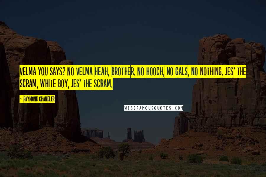 Raymond Chandler Quotes: Velma you says? No Velma heah, brother. No hooch, no gals, no nothing. Jes' the scram, white boy, jes' the scram.