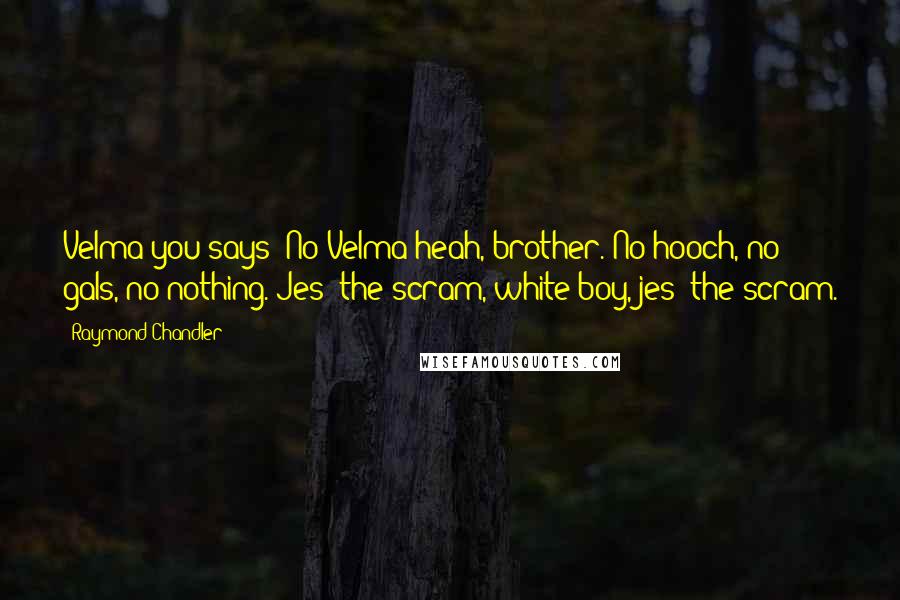 Raymond Chandler Quotes: Velma you says? No Velma heah, brother. No hooch, no gals, no nothing. Jes' the scram, white boy, jes' the scram.