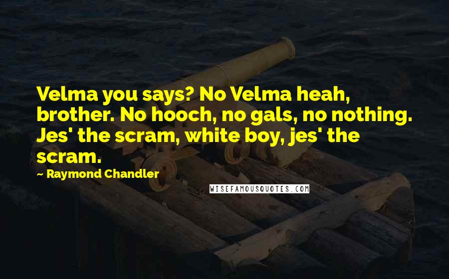 Raymond Chandler Quotes: Velma you says? No Velma heah, brother. No hooch, no gals, no nothing. Jes' the scram, white boy, jes' the scram.