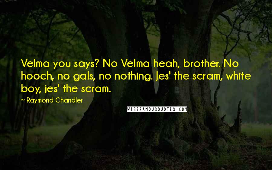 Raymond Chandler Quotes: Velma you says? No Velma heah, brother. No hooch, no gals, no nothing. Jes' the scram, white boy, jes' the scram.