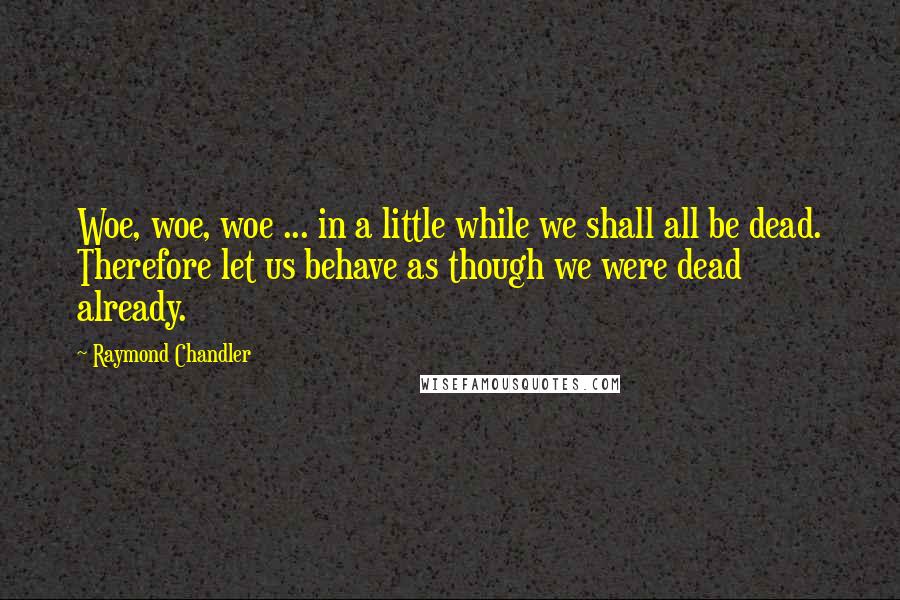 Raymond Chandler Quotes: Woe, woe, woe ... in a little while we shall all be dead. Therefore let us behave as though we were dead already.