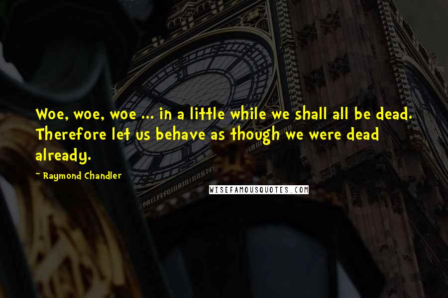 Raymond Chandler Quotes: Woe, woe, woe ... in a little while we shall all be dead. Therefore let us behave as though we were dead already.