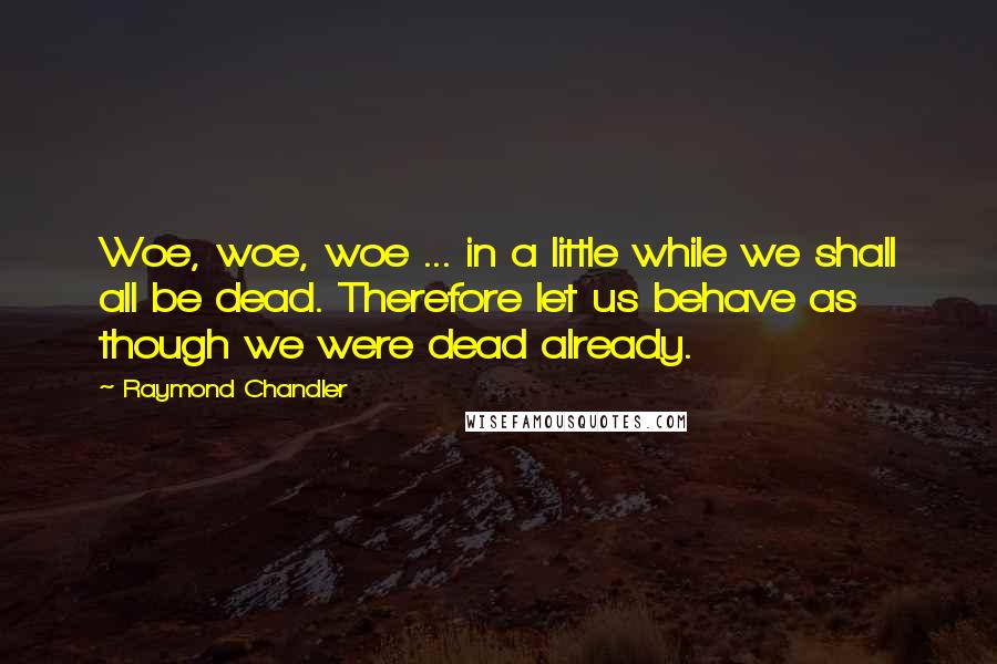 Raymond Chandler Quotes: Woe, woe, woe ... in a little while we shall all be dead. Therefore let us behave as though we were dead already.