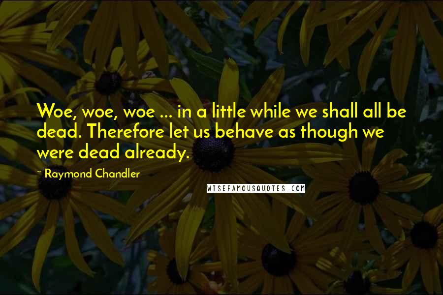 Raymond Chandler Quotes: Woe, woe, woe ... in a little while we shall all be dead. Therefore let us behave as though we were dead already.