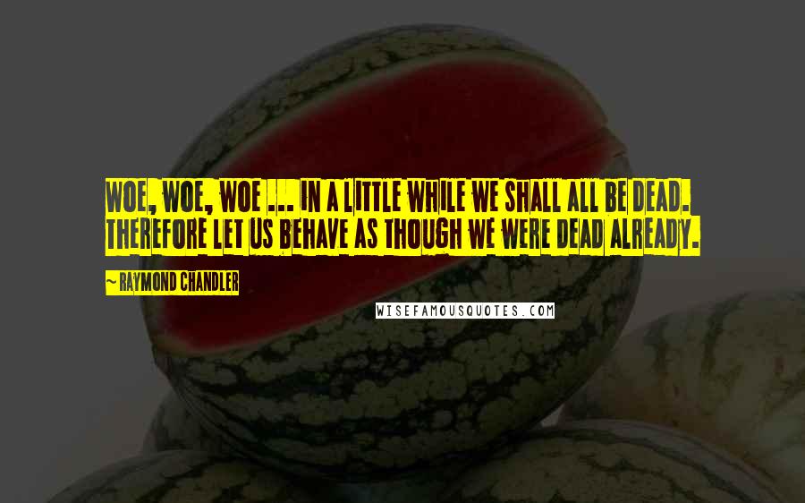 Raymond Chandler Quotes: Woe, woe, woe ... in a little while we shall all be dead. Therefore let us behave as though we were dead already.