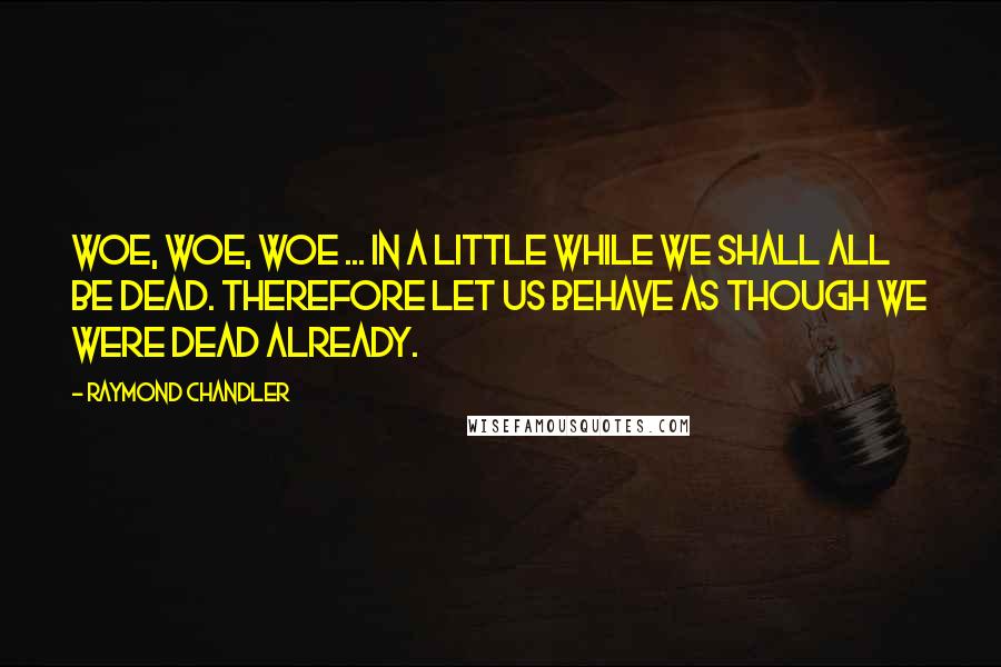 Raymond Chandler Quotes: Woe, woe, woe ... in a little while we shall all be dead. Therefore let us behave as though we were dead already.